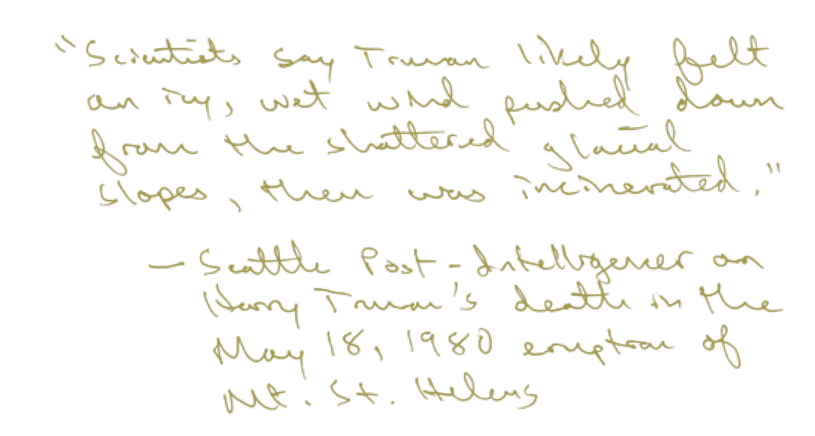 "Scientists say Truman likely felt an icy, wet wind pushed down from the shattered glacial slopes, then was incinerated." - Seattle Post Intelligencer on Harry Truman's death in the. May 18, 1980 eruption of Mt. St. Helens